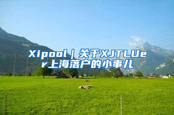 Xipool｜关于XJTLUer上海落户的小事儿