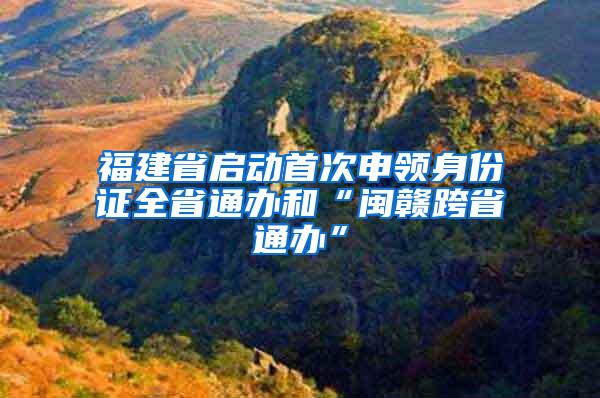 福建省启动首次申领身份证全省通办和“闽赣跨省通办”