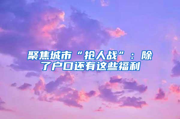 聚焦城市“抢人战”：除了户口还有这些福利