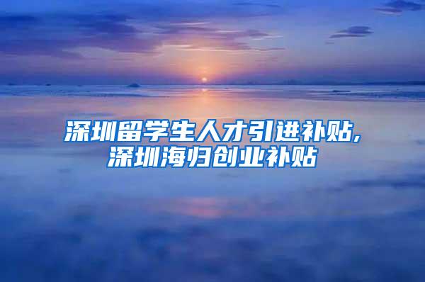 深圳留学生人才引进补贴,深圳海归创业补贴