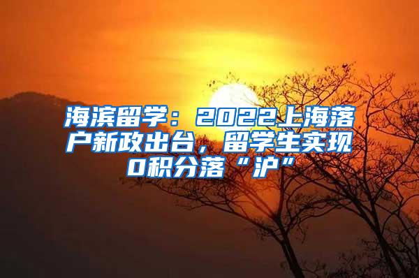 海滨留学：2022上海落户新政出台，留学生实现0积分落“沪”