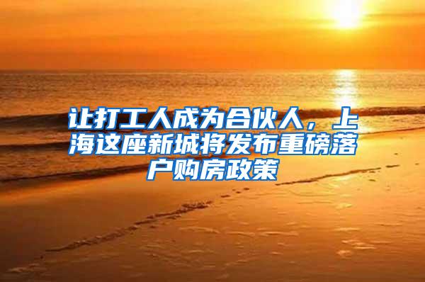 让打工人成为合伙人，上海这座新城将发布重磅落户购房政策