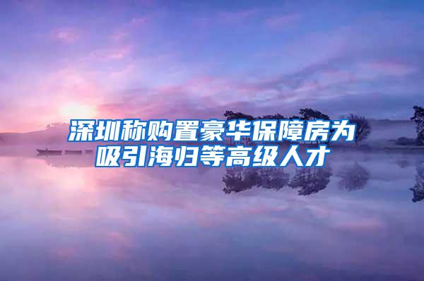 深圳称购置豪华保障房为吸引海归等高级人才