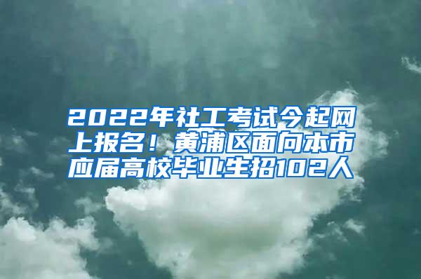 2022年社工考试今起网上报名！黄浦区面向本市应届高校毕业生招102人