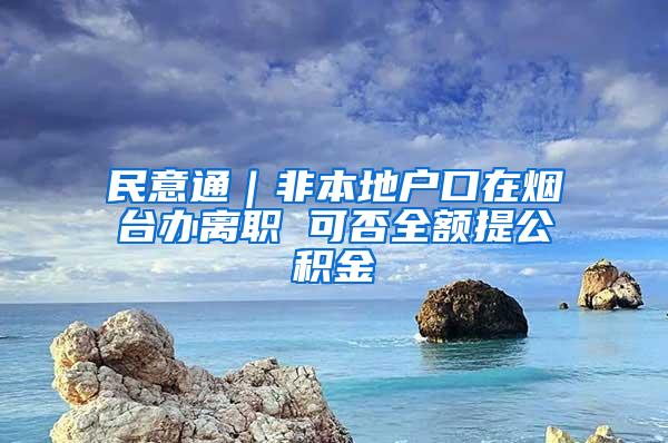 民意通｜非本地户口在烟台办离职 可否全额提公积金