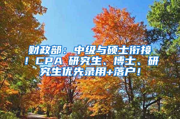 财政部：中级与硕士衔接！CPA≈研究生、博士、研究生优先录用+落户！