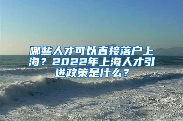 哪些人才可以直接落户上海？2022年上海人才引进政策是什么？