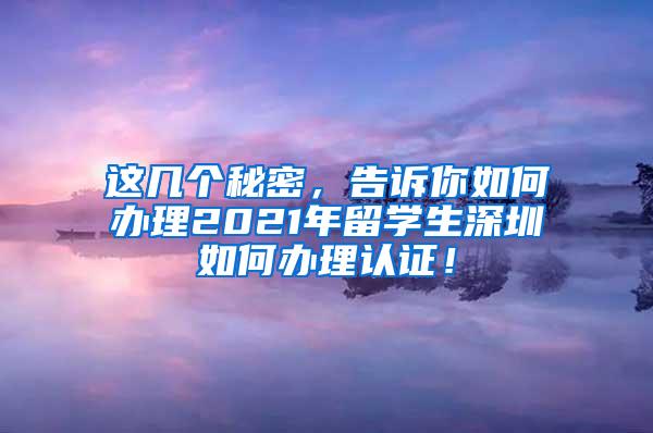 这几个秘密，告诉你如何办理2021年留学生深圳如何办理认证！