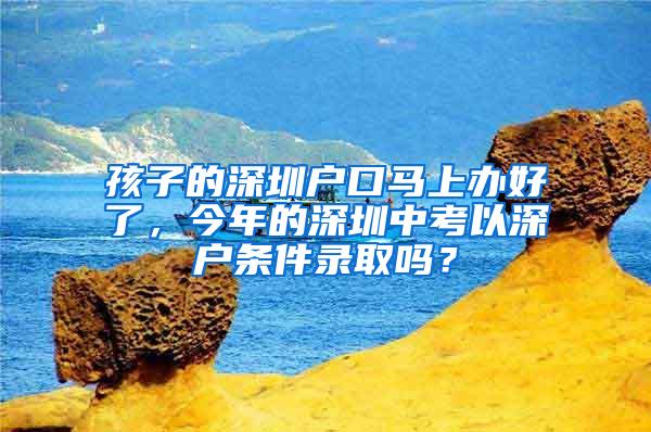 孩子的深圳户口马上办好了，今年的深圳中考以深户条件录取吗？