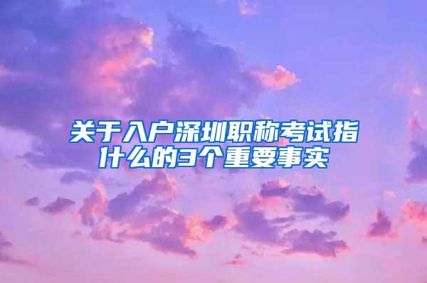 关于入户深圳职称考试指什么的3个重要事实