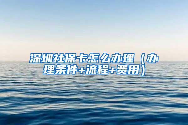 深圳社保卡怎么办理（办理条件+流程+费用）