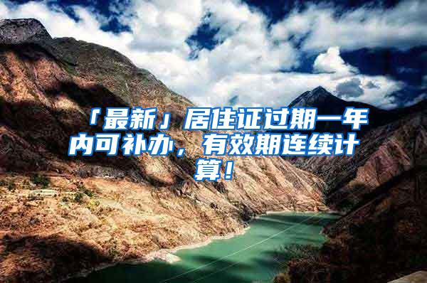 「最新」居住证过期一年内可补办，有效期连续计算！