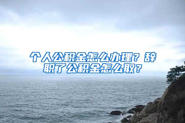 个人公积金怎么办理？辞职了公积金怎么取？