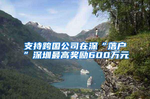 支持跨国公司在深“落户”深圳最高奖励600万元