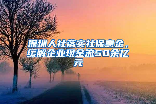 深圳人社落实社保惠企，缓解企业现金流50余亿元