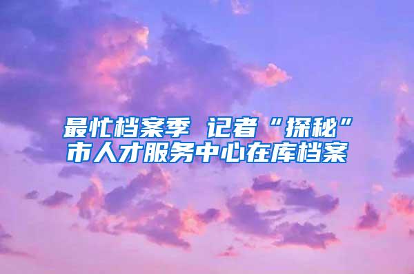 最忙档案季 记者“探秘”市人才服务中心在库档案