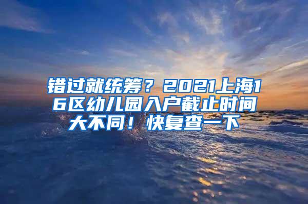 错过就统筹？2021上海16区幼儿园入户截止时间大不同！快复查一下