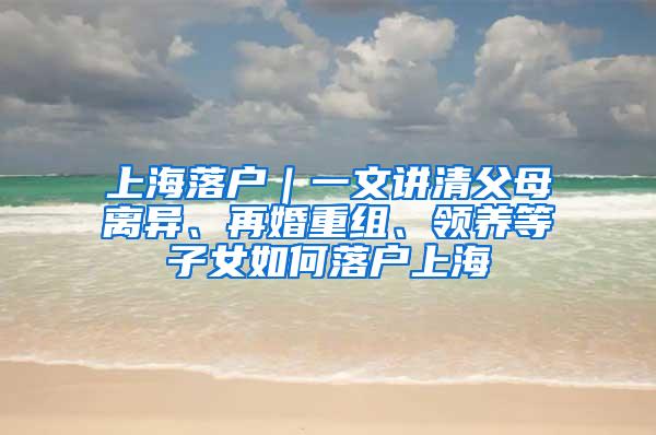 上海落户｜一文讲清父母离异、再婚重组、领养等子女如何落户上海