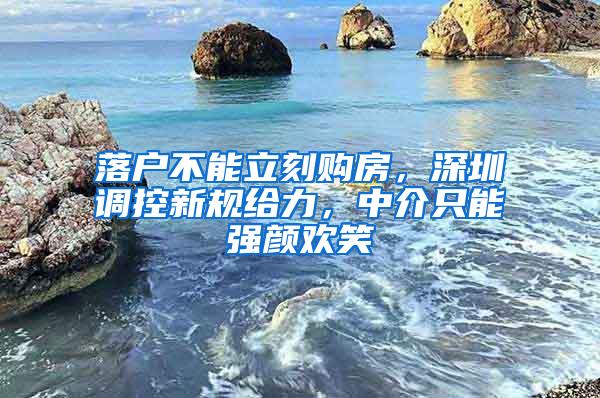 落户不能立刻购房，深圳调控新规给力，中介只能强颜欢笑