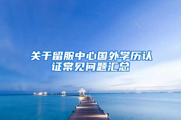 关于留服中心国外学历认证常见问题汇总