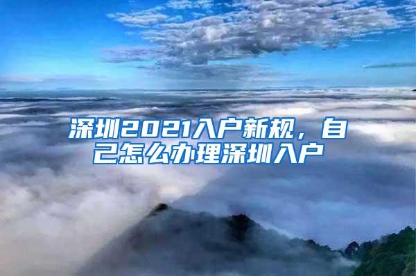 深圳2021入户新规，自己怎么办理深圳入户