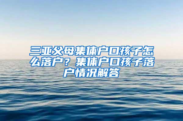 三亚父母集体户口孩子怎么落户？集体户口孩子落户情况解答