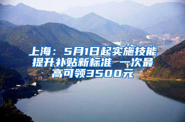 上海：5月1日起实施技能提升补贴新标准 一次最高可领3500元