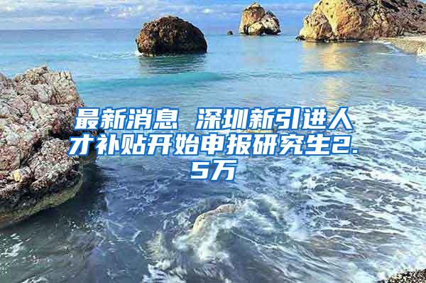 最新消息 深圳新引进人才补贴开始申报研究生2.5万