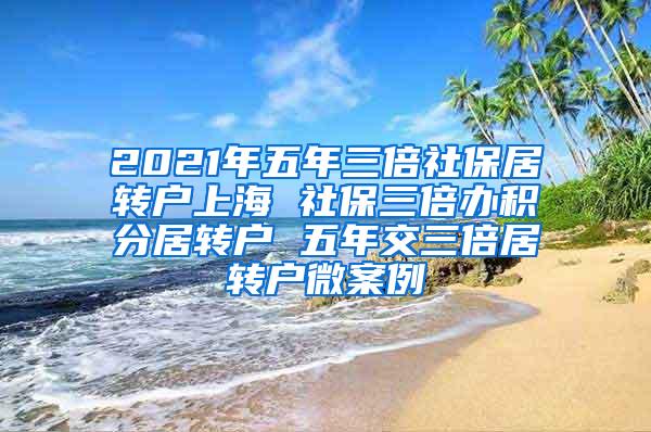 2021年五年三倍社保居转户上海 社保三倍办积分居转户 五年交三倍居转户微案例