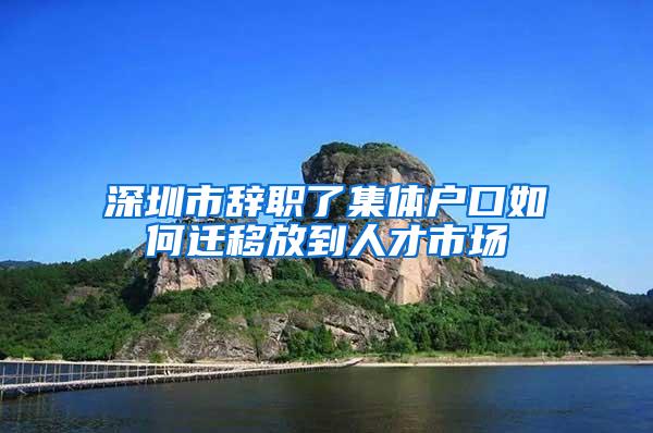 深圳市辞职了集体户口如何迁移放到人才市场