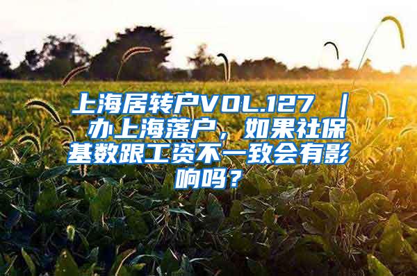 上海居转户VOL.127 ｜ 办上海落户，如果社保基数跟工资不一致会有影响吗？