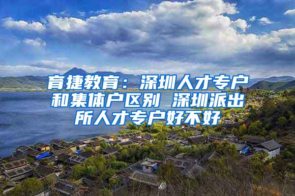 育捷教育：深圳人才专户和集体户区别 深圳派出所人才专户好不好