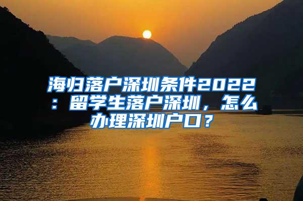 海归落户深圳条件2022：留学生落户深圳，怎么办理深圳户口？