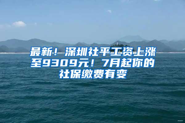 最新！深圳社平工资上涨至9309元！7月起你的社保缴费有变