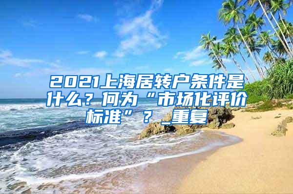 2021上海居转户条件是什么？何为“市场化评价标准”？_重复