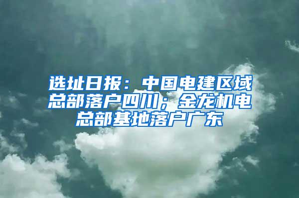 选址日报：中国电建区域总部落户四川；金龙机电总部基地落户广东