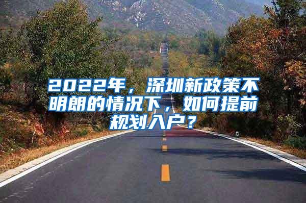 2022年，深圳新政策不明朗的情况下，如何提前规划入户？