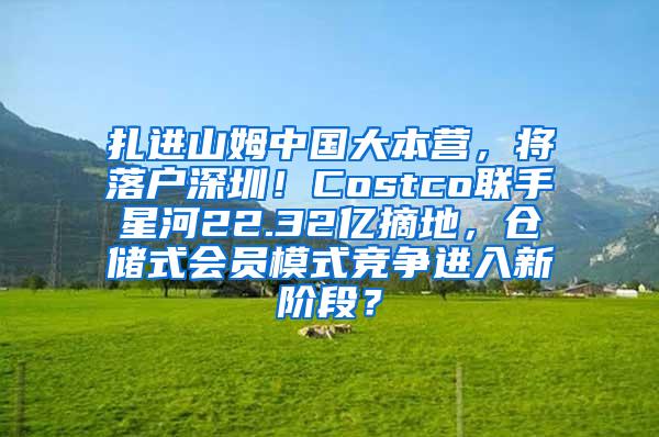 扎进山姆中国大本营，将落户深圳！Costco联手星河22.32亿摘地，仓储式会员模式竞争进入新阶段？