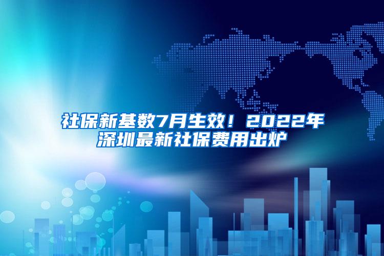 社保新基数7月生效！2022年深圳最新社保费用出炉