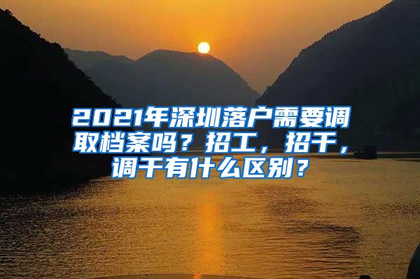 2021年深圳落户需要调取档案吗？招工，招干，调干有什么区别？