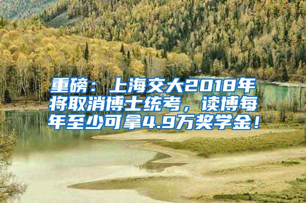 重磅：上海交大2018年将取消博士统考，读博每年至少可拿4.9万奖学金！