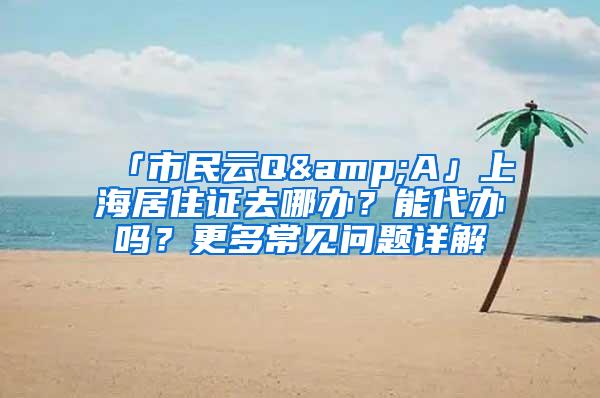 「市民云Q&A」上海居住证去哪办？能代办吗？更多常见问题详解→