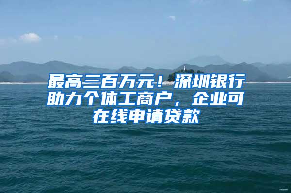 最高三百万元！深圳银行助力个体工商户，企业可在线申请贷款