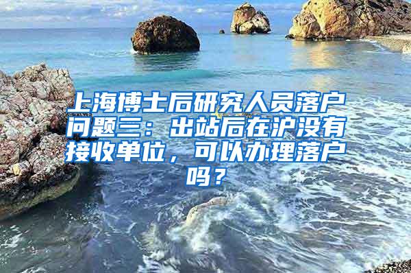 上海博士后研究人员落户问题三：出站后在沪没有接收单位，可以办理落户吗？