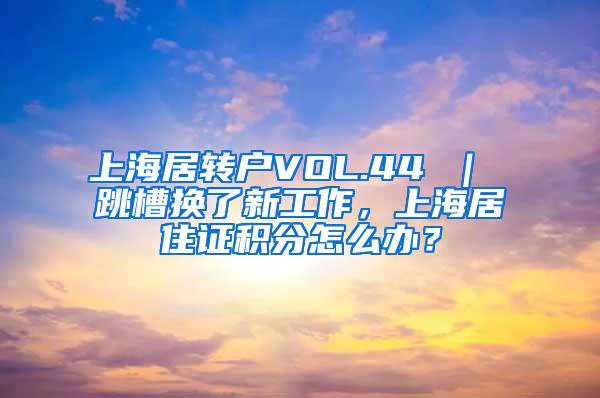 上海居转户VOL.44 ｜ 跳槽换了新工作，上海居住证积分怎么办？