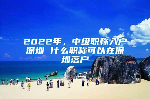 2022年，中级职称入户深圳 什么职称可以在深圳落户
