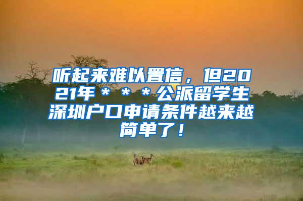 听起来难以置信，但2021年＊＊＊公派留学生深圳户口申请条件越来越简单了！