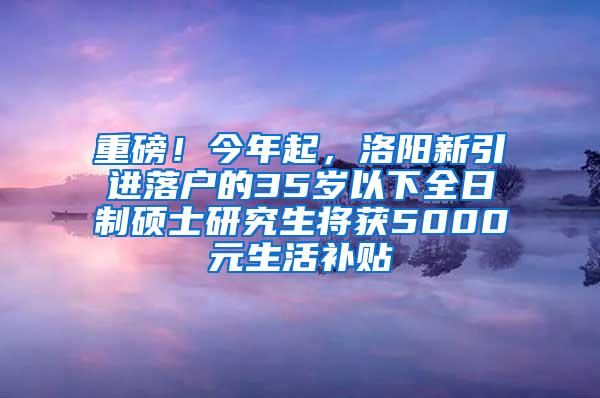 重磅！今年起，洛阳新引进落户的35岁以下全日制硕士研究生将获5000元生活补贴