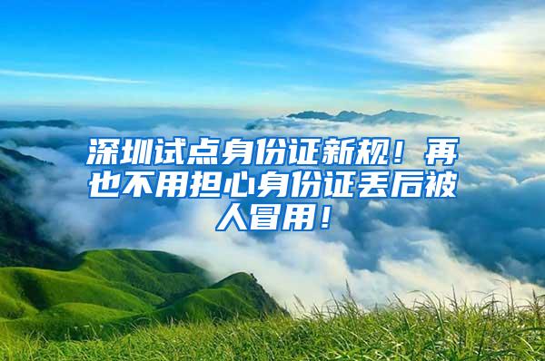 深圳试点身份证新规！再也不用担心身份证丢后被人冒用！