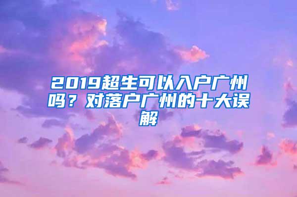 2019超生可以入户广州吗？对落户广州的十大误解